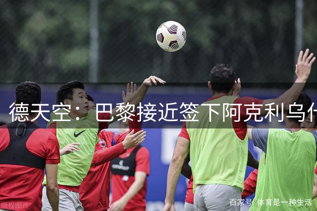 德天空：巴黎接近签下阿克利乌什，个人条款已达成一致