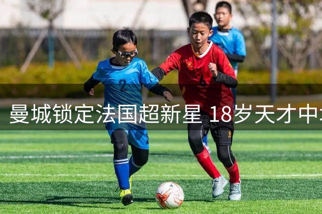 曼城锁定法国超新星 18岁天才中场即将完成天价转会