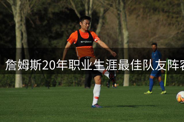 詹姆斯20年职业生涯最佳队友阵容曝光 豪华五虎堪称梦幻组合