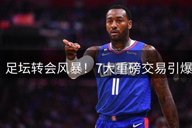 足坛转会风暴！7大重磅交易引爆夏窗，齐达内回归法国队