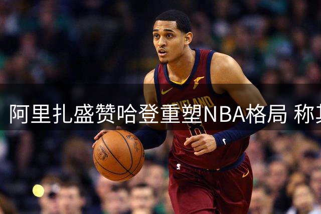 阿里扎盛赞哈登重塑NBA格局 称其影响催生东契奇时代