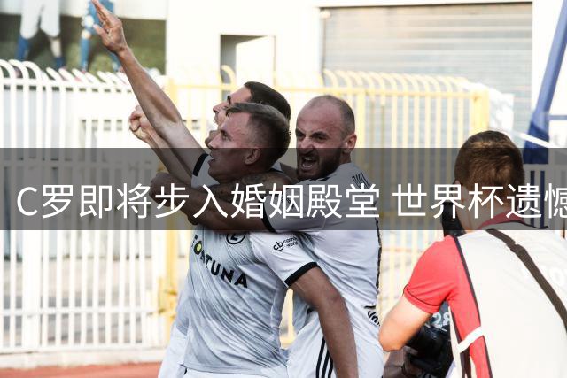 C罗即将步入婚姻殿堂 世界杯遗憾后迎来人生新篇章